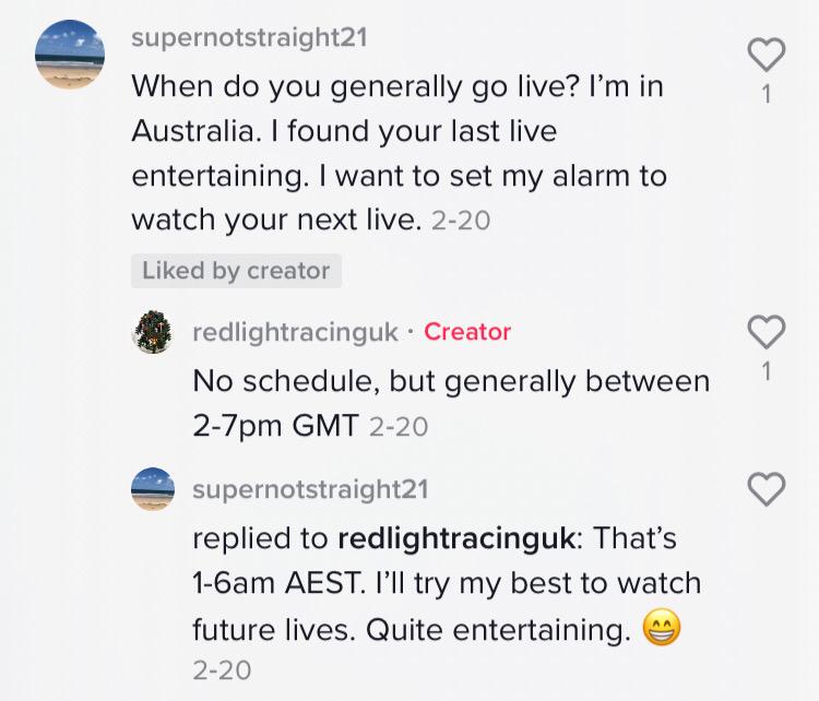 Commenter: When do you generally go live? I’m in Australia. I found your last live so entertaining. I want to set my alarm to watch your next live. Red Light Racing UK: No schedule, but generally between 2-7pm GMT.  Commenter: That’s 1-6am AEST. I’ll try my best to watch future lives. Quite entertaining."